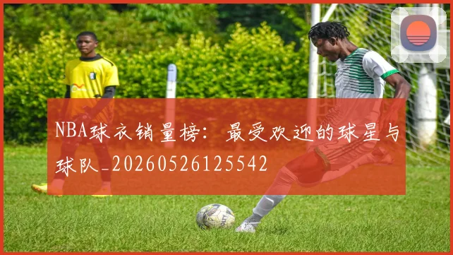 NBA球衣销量榜：最受欢迎的球星与球队_20260526125542
