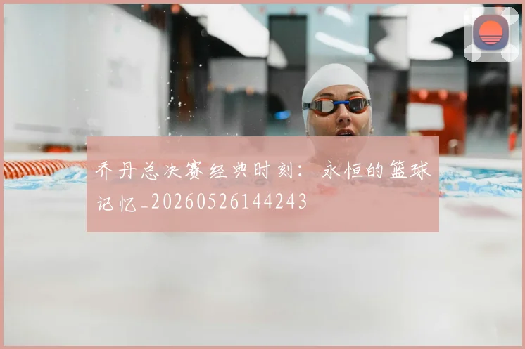 乔丹总决赛经典时刻：永恒的篮球记忆_20260526144243
