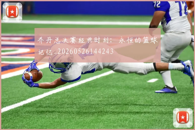 乔丹总决赛经典时刻：永恒的篮球记忆_20260526144243
